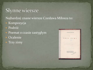 Najbardzej znane wiersze Czesława Miłosza to:
 Kompozycja
 Podróż
 Poemat o czasie zastygłym
 Ocalenie
 Trzy zimy
 