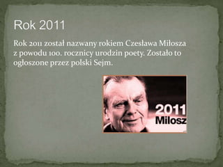 Rok 2011 został nazwany rokiem Czesława Miłosza
z powodu 100. rocznicy urodzin poety. Zostało to
ogłoszone przez polski Sejm.
 