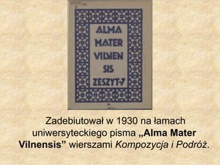 Zadebiutował w 1930 na łamach
uniwersyteckiego pisma „Alma Mater
Vilnensis” wierszami Kompozycja i Podróż.
 