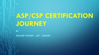 ASP/CSP CERTIFICATION
JOURNEY
BY
KHALED YOUSRY , CSP , CMIOSH
 