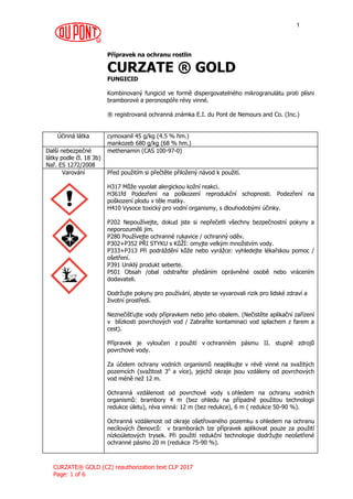 R
CURZATE® GOLD (CZ) reauthorization text CLP 2017
Page: 1 of 6
1
Přípravek na ochranu rostlin
CURZATE ® GOLD
FUNGICID
Kombinovaný fungicid ve formě dispergovatelného mikrogranulátu proti plísni
bramborové a peronospóře révy vinné.
® registrovaná ochranná známka E.I. du Pont de Nemours and Co. (Inc.)
Účinná látka cymoxanil 45 g/kg (4.5 % hm.)
mankozeb 680 g/kg (68 % hm.)
Další nebezpečné
látky podle čl. 18 3b)
Nař. ES 1272/2008
methenamin (CAS 100-97-0)
Varování Před použitím si přečtěte přiložený návod k použití.
H317 Může vyvolat alergickou kožní reakci.
H361fd Podezření na poškození reprodukční schopnosti. Podezření na
poškození plodu v těle matky.
H410 Vysoce toxický pro vodní organismy, s dlouhodobými účinky.
P202 Nepoužívejte, dokud jste si nepřečetli všechny bezpečnostní pokyny a
neporozuměli jim.
P280 Používejte ochranné rukavice / ochranný oděv.
P302+P352 PŘI STYKU s KůŽÍ: omyjte velkým množstvím vody.
P333+P313 Při podráždění kůže nebo vyrážce: vyhledejte lékařskou pomoc /
ošetření.
P391 Uniklý produkt seberte.
P501 Obsah /obal odstraňte předáním oprávněné osobě nebo vrácením
dodavateli.
Dodržujte pokyny pro používání, abyste se vyvarovali rizik pro lidské zdraví a
životní prostředí.
Neznečišťujte vody přípravkem nebo jeho obalem. (Nečistěte aplikační zařízení
v blízkosti povrchových vod / Zabraňte kontaminaci vod splachem z farem a
cest).
Přípravek je vyloučen z použití v ochranném pásmu II. stupně zdrojů
povrchové vody.
Za účelem ochrany vodních organismů neaplikujte v révě vinné na svažitých
pozemcích (svažitost 3o
a více), jejichž okraje jsou vzdáleny od povrchových
vod méně než 12 m.
Ochranná vzdálenost od povrchové vody s ohledem na ochranu vodních
organismů: brambory 4 m (bez ohledu na případně použitou technologii
redukce úletu), réva vinná: 12 m (bez redukce), 6 m ( redukce 50-90 %).
Ochranná vzdálenost od okraje ošetřovaného pozemku s ohledem na ochranu
necílových členovců: v bramborách lze přípravek aplikovat pouze za použití
nízkoúletových trysek. Při použití redukční technologie dodržujte neošetřené
ochranné pásmo 20 m (redukce 75-90 %).
 