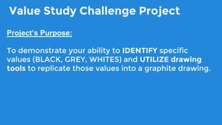 Value Study Challenge Project
Project’s Purpose:
To demonstrate your ability to IDENTIFY specific
values (BLACK, GREY, WHITES) and UTILIZE drawing
tools to replicate those values into a graphite drawing.
 
