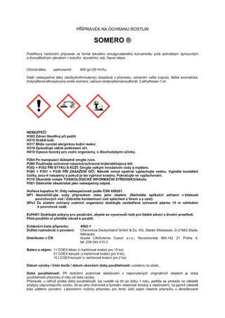 PŘÍPRAVEK NA OCHRANU ROSTLIN
SOMERO ®
Postřikový herbicidní přípravek ve formě tekutého emulgovatelného koncentrátu proti jednoletým lipnicovitým
a dvouděložným plevelům v kukuřici, slunečnici, sóji, řepce olejce.
Účinná látka: pethoxamid 600 g/l (59 hm%)
Další nebezpečné látky (složky/koformulanty) obsažené v přípravku: solventní nafta (ropná), těžká aromatická;
tristyrylfenol-ethoxylovaný směs isomerů; calcium-dodecylbenzensulfonát; 2-ethylhexan-1-ol
NEBEZPEČÍ
H302 Zdraví škodlivý při požití.
H315 Dráždí kůži.
H317 Může vyvolat alergickou kožní reakci.
H318 Způsobuje vážné poškození očí.
H410 Vysoce toxický pro vodní organismy, s dlouhodobými účinky.
P264 Po manipulaci důkladně omyjte ruce.
P280 Používejte ochranné rukavice/ochranné brýle/obličejový štít.
P302 + P352 PŘI STYKU S KŮŽÍ: Omyjte velkým množstvím vody a mýdlem.
P305 + P351 + P338 PŘI ZASAŽENÍ OČÍ: Několik minut opatrně vyplachujte vodou. Vyjměte kontaktní
čočky, jsou-li nasazeny a pokud je lze vyjmout snadno. Pokračujte ve vyplachování.
P310 Okamžitě volejte TOXIKOLOGICKÉ INFORMAČNÍ STŘEDISKO/lékaře.
P501 Odstraňte obsah/obal jako nebezpečný odpad.
Hořlavá kapalina IV. třídy nebezpečnosti podle ČSN 650201.
SP1 Neznečišťujte vody přípravkem nebo jeho obalem. (Nečistěte aplikační zařízení v blízkosti
povrchových vod / Zabraňte kontaminaci vod splachem z farem a z cest).
SPe3 Za účelem ochrany vodních organismů dodržujte neošetřené ochranné pásmo 15 m vzhledem
k povrchové vodě.
EUH401 Dodržujte pokyny pro používání, abyste se vyvarovali rizik pro lidské zdraví a životní prostředí.
Před použitím si přečtěte návod k použití.
Evidenční číslo přípravku: 4562-1
Držitel rozhodnutí o povolení: Cheminova Deutschland GmbH & Co. KG, Stader Elbstrasse, D-21683 Stade,
Německo
Distributor v ČR: Arysta LifeScience Czech s.r.o., Novodvorská 994,142 21 Praha 4,
tel: 239 044 410-3
Baleni a objem: 1 l COEX láhev (v kartónové krabici pro 10 ks)
5 l COEX kanystr (v kartónové krabici pro 4 ks)
10 l COEX kanystr (v kartónové krabici pro 2 ks)
Datum výroby / číslo šarže / datum ukončení doby použitelnosti: uvedeno na obalu
Doba použitelnosti: Při dodržení podmínek skladování v neporušených originálních obalech je doba
použitelnosti přípravku 2 roky od data výroby.
Přípravek, u něhož prošla doba použitelnosti, lze uvádět na trh po dobu 1 roku, jestliže se prokáže na základě
analýzy odpovídajícího vzorku, že se jeho chemické a fyzikální vlastnosti shodují s vlastnostmi, na jejichž základě
bylo uděleno povolení. Laboratorní rozbory přípravku pro tento účel zajistí vlastník přípravku u akreditované
 