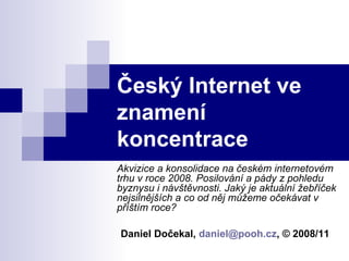 Český Internet ve znamení koncentrace Akvizice a konsolidace na českém internetovém trhu v roce 2008. Posilování a pády z pohledu byznysu i návštěvnosti. Jaký je aktuální žebříček nejsilnějších a co od něj můžeme očekávat v příštím roce?   Daniel Dočekal,  [email_address] , © 2008/11 
