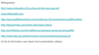 Bibliography:
http://www.widewalls.ch/is-urban-art-the-new-pop-art/
www.Widewalls.com
http://www.graffitiknowhow.com/worlds-top-20-most-famous-graffiti-artists/
http://leequinones.com/index.php?page=about
http://schriftfarbe.com/the-difference-between-street-art-and-graffiti
http://www.tate.org.uk/learn/online-resources/glossary/p/pop-art
(A lot of information was taken from presentation slides)
 