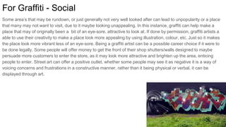 For Graffiti - Social
Some area’s that may be rundown, or just generally not very well looked after can lead to unpopularity or a place
that many may not want to visit, due to it maybe looking unappealing. In this instance, graffiti can help make a
place that may of originally been a bit of an eye-sore, attractive to look at. If done by permission, graffiti artists a
able to use their creativity to make a place look more appealing by using illustration, colour, etc. Just so it makes
the place look more vibrant less of an eye-sore. Being a graffiti artist can be a possible career choice if it were to
be done legally. Some people will offer money to get the front of their shop shutters/walls designed to maybe
persuade more customers to enter the store, as it may look more attractive and brighten up the area, enticing
people to enter. Street art can offer a positive outlet, whether some people may see it as negative it is a way of
voicing concerns and frustrations in a constructive manner, rather than it being physical or verbal, it can be
displayed through art.
 