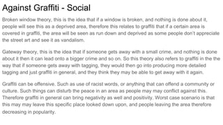 Against Graffiti - Social
Broken window theory, this is the idea that if a window is broken, and nothing is done about it,
people will see this as a deprived area, therefore this relates to graffiti that if a certain area is
covered in graffiti, the area will be seen as run down and deprived as some people don’t appreciate
the street art and see it as vandalism.
Gateway theory, this is the idea that if someone gets away with a small crime, and nothing is done
about it then it can lead onto a bigger crime and so on. So this theory also refers to graffiti in the the
way that if someone gets away with tagging, they would then go into producing more detailed
tagging and just graffiti in general, and they think they may be able to get away with it again.
Graffiti can be offensive. Such as use of racist words, or anything that can offend a community or
culture. Such things can disturb the peace in an area as people may may conflict against this.
Therefore graffiti in general can bring negativity as well and positivity. Worst case scenario is that
this may may leave this specific place looked down upon, and people leaving the area therefore
decreasing in popularity.
 
