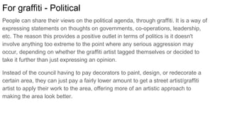For graffiti - Political
People can share their views on the political agenda, through graffiti. It is a way of
expressing statements on thoughts on governments, co-operations, leadership,
etc. The reason this provides a positive outlet in terms of politics is it doesn't
involve anything too extreme to the point where any serious aggression may
occur, depending on whether the graffiti artist tagged themselves or decided to
take it further than just expressing an opinion.
Instead of the council having to pay decorators to paint, design, or redecorate a
certain area, they can just pay a fairly lower amount to get a street artist/graffiti
artist to apply their work to the area, offering more of an artistic approach to
making the area look better.
 