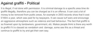Against graffiti - Political
It is illegal, if not done with permission. It is criminal damage to a specific area time do
graffiti illegally, therefore you can be charged as it is an offence. It can cost a lot of
money to be removed from public areas, for example in 2003 records show that it cost
£100m a year, which was paid for by taxpayers. It can cause turf wars and encourage
an aggressive atmosphere such as violence and bad behaviour. The fact that graffiti is
so frowned upon by landowners, government, etc. Makes people think is there any worth
to graffiti if it is classed as vandalism and damage, some see this as a threat and
continue to graffiti to try and get their own way.
 