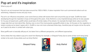 Pop art and it's inspiration
What is pop art?
Pop art is an art movement that took place around the 1950’s/1960’s. It takes inspiration from such commercial culture such as
advertising, hollywood movies and pop music.
Pop art is an influence everywhere, even some famous artists still resolve their work around the pop art style. Graffiti has been
developing through the inspiration of pop art throughout the years. Andy Warhol is a very inspirational pop artist as he was popular
for his pop art based work, graffiti artists would take off similar styles of his artwork, for example the bright block colours and the
image style that can look stencil like. Banksy now is one of the most popular pop/graffiti artists to day, he focuses on the negativity on
today's society as he doesn’t agree with it. Graffiti is now a lot more urbanised these days, therefore pop art maybe not be the same
as it used to be when in context with urban pop.
Most graffiti work is basically still pop art, but taken from a different perspective, and different approaches.
Some artists that may relate to pop art is work from Banksy for example, or Shepard Fairey due to some of their work being fairly
similar to the work of pop artists such as Andy Warhol.
Andy WarholShepard Fairey
 
