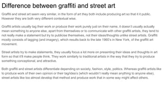 Difference between graffiti and street art
Graffiti and street art seem very similar, in the form of art they both include producing art so that it it public.
However they are both very different contextual wise.
Graffiti artists usually tag their work or produce their work purely just on their name, it doesn’t usually actually
mean something to anyone else, apart from themselves or to communicate with other graffiti artists, they tend to
not really make a statement but try to publicise themselves, not their ideas/thoughts unlike street artists. Graffiti
mostly consists of tagging (and imagery), which results back to the late 1960’s in New York, of the graffiti art
movement.
Street artists try to make statements, they usually focus a lot more on presenting their ideas and thoughts in art
form so that it’ll make people think. They work similarly to traditional artists in the way that they try to produce
something conceptional, and attractive.
Both graffiti and street artists differentiate depending on society, fashion, style, politics. Whereas graffiti artists like
to produce work of their own opinion or their tag/idea’s (which wouldn’t really mean anything to anyone else),
street artists like too almost develop that method and produce work that in some way might affect others.
 