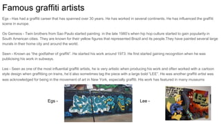 Famous graffiti artists
Egs - Has had a graffiti career that has spanned over 30 years. He has worked in several continents. He has influenced the graffiti
scene in europe.
Os Gemeos - Twin brothers from Sao Paulo started painting in the late 1980’s when hip hop culture started to gain popularity in
South American cities. They are known for their yellow figures that represented Brazil and its people.They have painted several large
murals in their home city and around the world.
Seen - Known as “the godfather of graffiti”. He started his work around 1973. He first started gaining recognition when he was
publicising his work in subways.
Lee - Seen as one of the most influential graffiti artists, he is very artistic when producing his work and often worked with a cartoon
style design when graffitiing on trains, he’d also sometimes tag the piece with a large bold “LEE”. He was another graffiti artist was
was acknowledged for being in the movement of art in New York, especially graffiti. His work has featured in many museums
Egs - Lee -
 