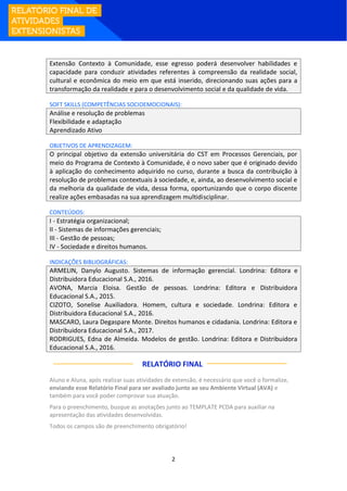2
Extensão Contexto à Comunidade, esse egresso poderá desenvolver habilidades e
capacidade para conduzir atividades referentes à compreensão da realidade social,
cultural e econômica do meio em que está inserido, direcionando suas ações para a
transformação da realidade e para o desenvolvimento social e da qualidade de vida.
SOFT SKILLS (COMPETÊNCIAS SOCIOEMOCIONAIS):
Análise e resolução de problemas
Flexibilidade e adaptação
Aprendizado Ativo
OBJETIVOS DE APRENDIZAGEM:
O principal objetivo da extensão universitária do CST em Processos Gerenciais, por
meio do Programa de Contexto à Comunidade, é o novo saber que é originado devido
à aplicação do conhecimento adquirido no curso, durante a busca da contribuição à
resolução de problemas contextuais à sociedade, e, ainda, ao desenvolvimento social e
da melhoria da qualidade de vida, dessa forma, oportunizando que o corpo discente
realize ações embasadas na sua aprendizagem multidisciplinar.
CONTEÚDOS:
I - Estratégia organizacional;
II - Sistemas de informações gerenciais;
III - Gestão de pessoas;
IV - Sociedade e direitos humanos.
INDICAÇÕES BIBLIOGRÁFICAS:
ARMELIN, Danylo Augusto. Sistemas de informação gerencial. Londrina: Editora e
Distribuidora Educacional S.A., 2016.
AVONA, Marcia Eloisa. Gestão de pessoas. Londrina: Editora e Distribuidora
Educacional S.A., 2015.
CIZOTO, Sonelise Auxiliadora. Homem, cultura e sociedade. Londrina: Editora e
Distribuidora Educacional S.A., 2016.
MASCARO, Laura Degaspare Monte. Direitos humanos e cidadania. Londrina: Editora e
Distribuidora Educacional S.A., 2017.
RODRIGUES, Edna de Almeida. Modelos de gestão. Londrina: Editora e Distribuidora
Educacional S.A., 2016.
RELATÓRIO FINAL:
Aluno e Aluna, após realizar suas atividades de extensão, é necessário que você o formalize,
enviando esse Relatório Final para ser avaliado junto ao seu Ambiente Virtual (AVA) e
também para você poder comprovar sua atuação.
Para o preenchimento, busque as anotações junto ao TEMPLATE PCDA para auxiliar na
apresentação das atividades desenvolvidas.
Todos os campos são de preenchimento obrigatório!
 