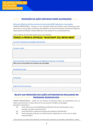 3
DESCRIÇÃO DA AÇÃO COM RESULTADOS ALCANÇADOS
Metas dos Objetivos de Desenvolvimento Sustentável (ODS) aderentes a este projeto:
CAMPO OBRIGATÓRIO – busque no seu Template PDCA quais Metas você selecionou como
aderentes ao seu projeto, conforme cada Objetivo de Desenvolvimento Sustentável (ODS) da
Organização das Nações Unidas (ONU) que você explorou no seu planejamento.
Liste as Metas selecionadas (pelo menos uma opção):
TEMOS A PRONTA ENTREGA “WHATSAPP (91) 98764-0830”
Local de realização da atividade extensionista:
Durante a ação:
Caso necessário, houve mudança de estratégia para alcançar o resultado:
Não houve necessidade de mudanças de estratégia.
Resultado da ação:
Conclusão:
Depoimentos (se houver):
RELATE SUA PERCEPÇÃO DAS AÇÕES EXTENSIONISTAS REALIZADAS NO
PROGRAMA DESENVOLVIDO:
CAMPO OBRIGATÓRIO – relate em no mínimo 15 (quinze) linhas sua experiência com as
ações extensionistas. O texto deve ser de sua autoria e inédito, evite plágio.
Questões norteadoras:
(1) Você notou que suas habilidades profissionais foram aprimoradas, com a
atuação nas ações extensionistas?
(2) Você identificou melhoria/resolução do problema identificado?
(3) Você conseguiu articular os conhecimentos adquiridos no curso com as ações
extensionistas?
Ao escrever seu texto evite deixá-lo em forma de respostas as questões norteadoras, relate
 