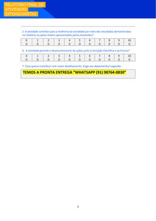 5
5. A atividade contribui para a melhoria da sociedade por meio dos resultados demonstrados
no relatório ou pelos relatos apresentados pelos envolvidos?
0 1 2 3 4 5 6 7 8 9 10
() () () () () () () () () () ()
6. A atividade permite o desenvolvimento de ações junto à Iniciação Científica e ao Ensino?
0 1 2 3 4 5 6 7 8 9 10
() () () () () () () () () () ()
7. Caso queira contribuir com maior detalhamento, traga seu depoimento/ sugestão.
TEMOS A PRONTA ENTREGA “WHATSAPP (91) 98764-0830”
 