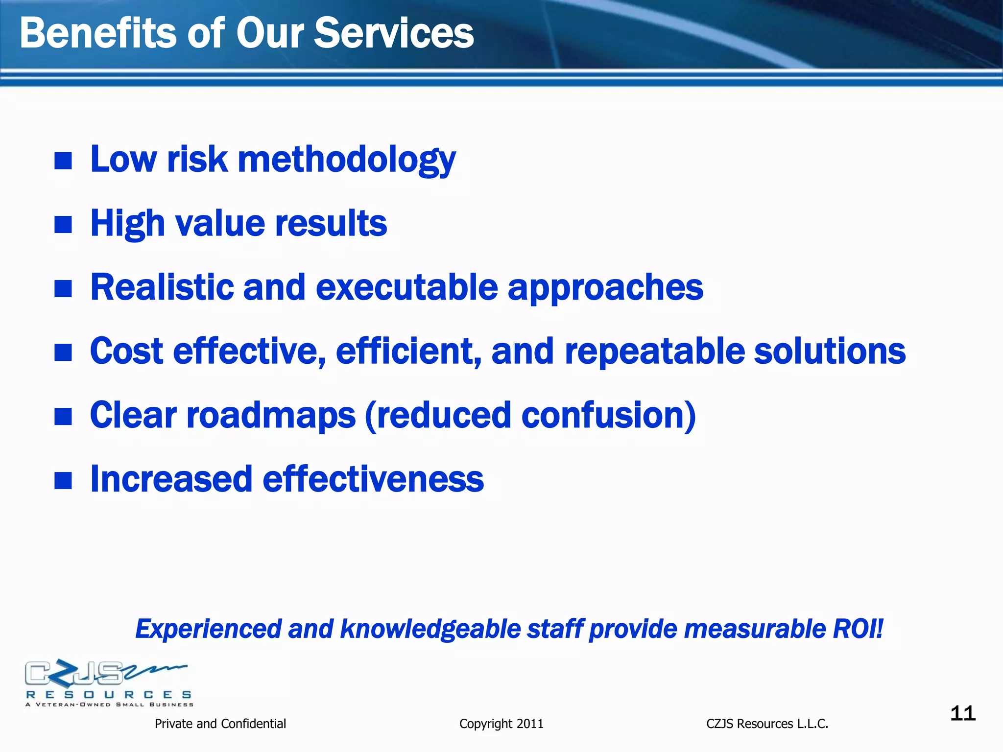 Benefits of Our Services

    Low risk methodology
    High value results
    Realistic and executable approaches
    Cost effective, efficient, and repeatable solutions
    Clear roadmaps (reduced confusion)
    Increased effectiveness


       Experienced and knowledgeable staff provide measurable ROI!


         Private and Confidential   Copyright 2011   CZJS Resources L.L.C.
                                                                             11
 