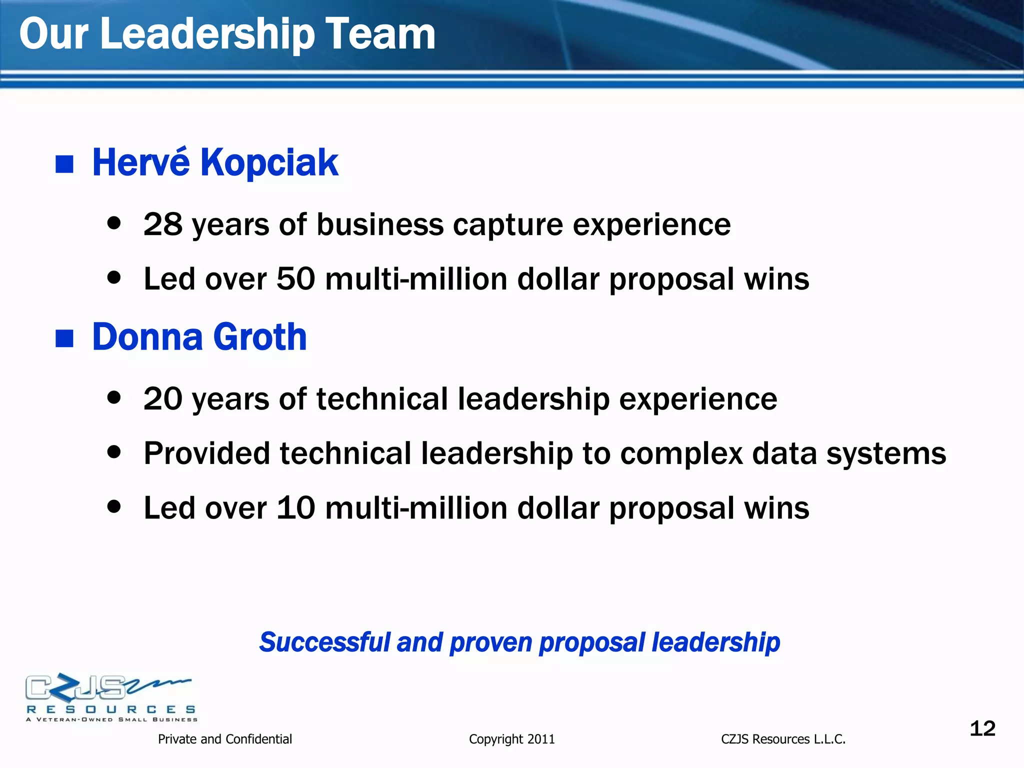 Our Leadership Team

    Hervé Kopciak
      28 years of business capture experience
      Led over 50 multi-million dollar proposal wins
    Donna Groth
      20 years of technical leadership experience
      Provided technical leadership to complex data systems
      Led over 10 multi-million dollar proposal wins


                          Successful and proven proposal leadership


        Private and Confidential          Copyright 2011      CZJS Resources L.L.C.
                                                                                      12
 