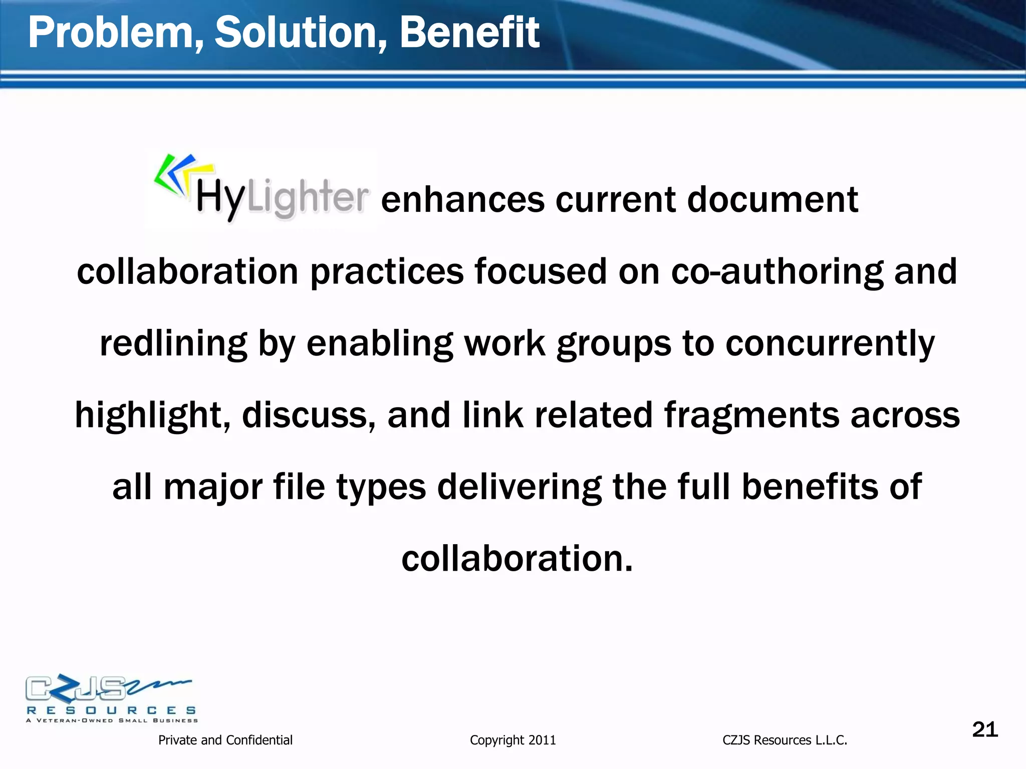 Problem, Solution, Benefit


                                  enhances current document
  collaboration practices focused on co-authoring and
   redlining by enabling work groups to concurrently
  highlight, discuss, and link related fragments across
    all major file types delivering the full benefits of
                                   collaboration.



       Private and Confidential        Copyright 2011   CZJS Resources L.L.C.
                                                                                21
 