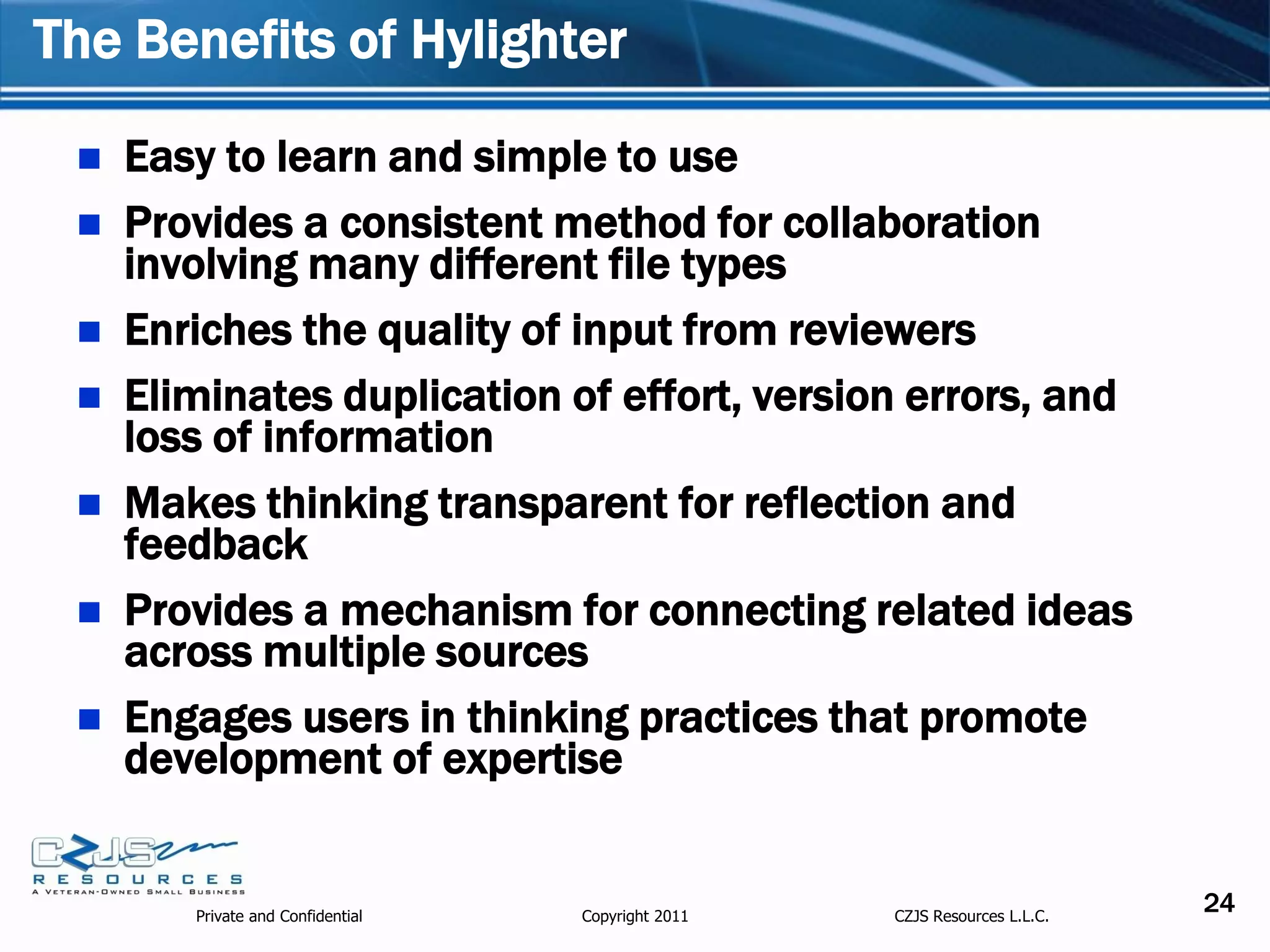 The Benefits of Hylighter

    Easy to learn and simple to use
    Provides a consistent method for collaboration
     involving many different file types
    Enriches the quality of input from reviewers
    Eliminates duplication of effort, version errors, and
     loss of information
    Makes thinking transparent for reflection and
     feedback
    Provides a mechanism for connecting related ideas
     across multiple sources
    Engages users in thinking practices that promote
     development of expertise


        Private and Confidential   Copyright 2011   CZJS Resources L.L.C.
                                                                            24
 