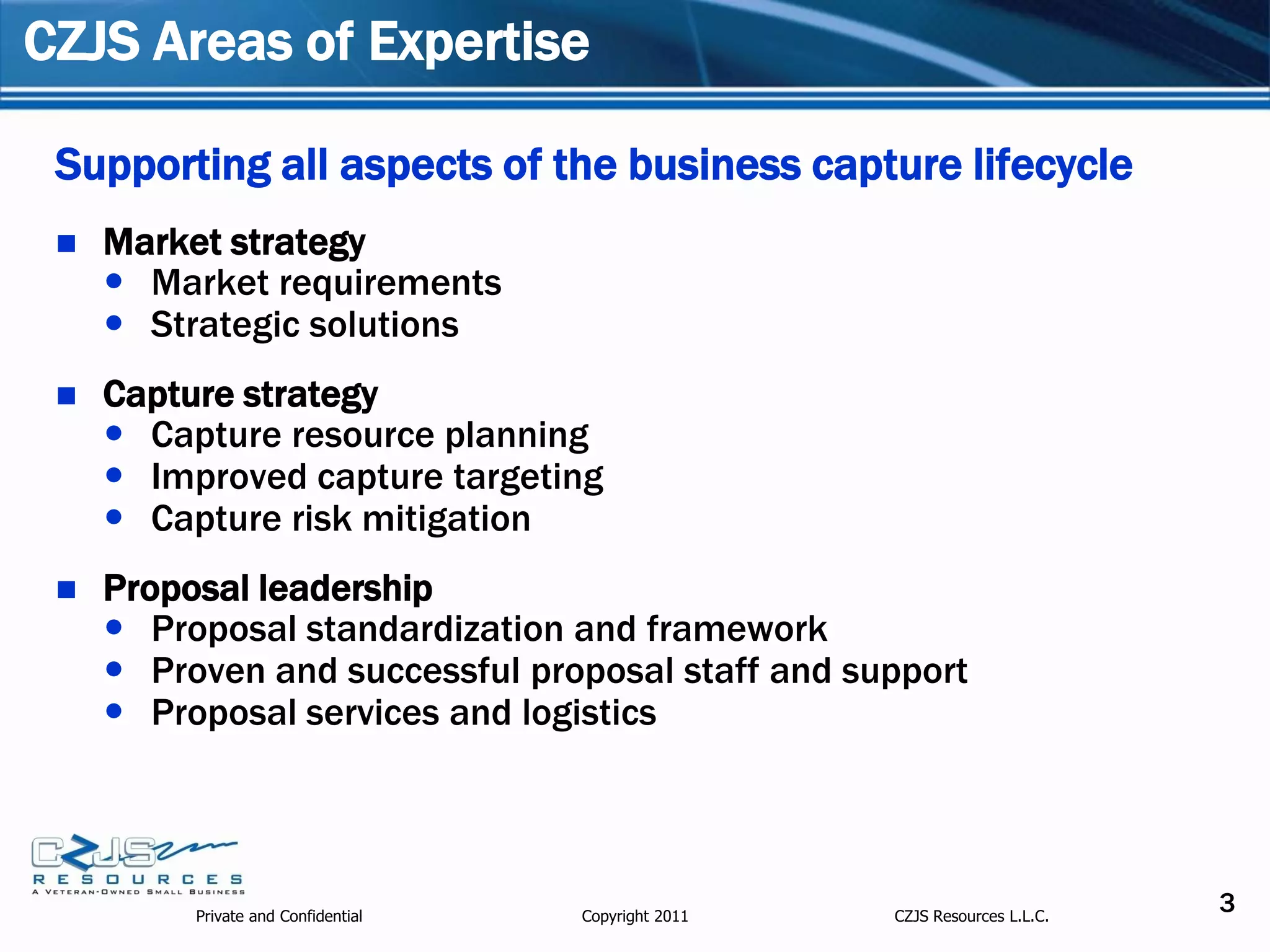 CZJS Areas of Expertise

 Supporting all aspects of the business capture lifecycle
    Market strategy
      Market requirements
      Strategic solutions
    Capture strategy
      Capture resource planning
      Improved capture targeting
      Capture risk mitigation
    Proposal leadership
      Proposal standardization and framework
      Proven and successful proposal staff and support
      Proposal services and logistics




          Private and Confidential   Copyright 2011   CZJS Resources L.L.C.
                                                                              3
 