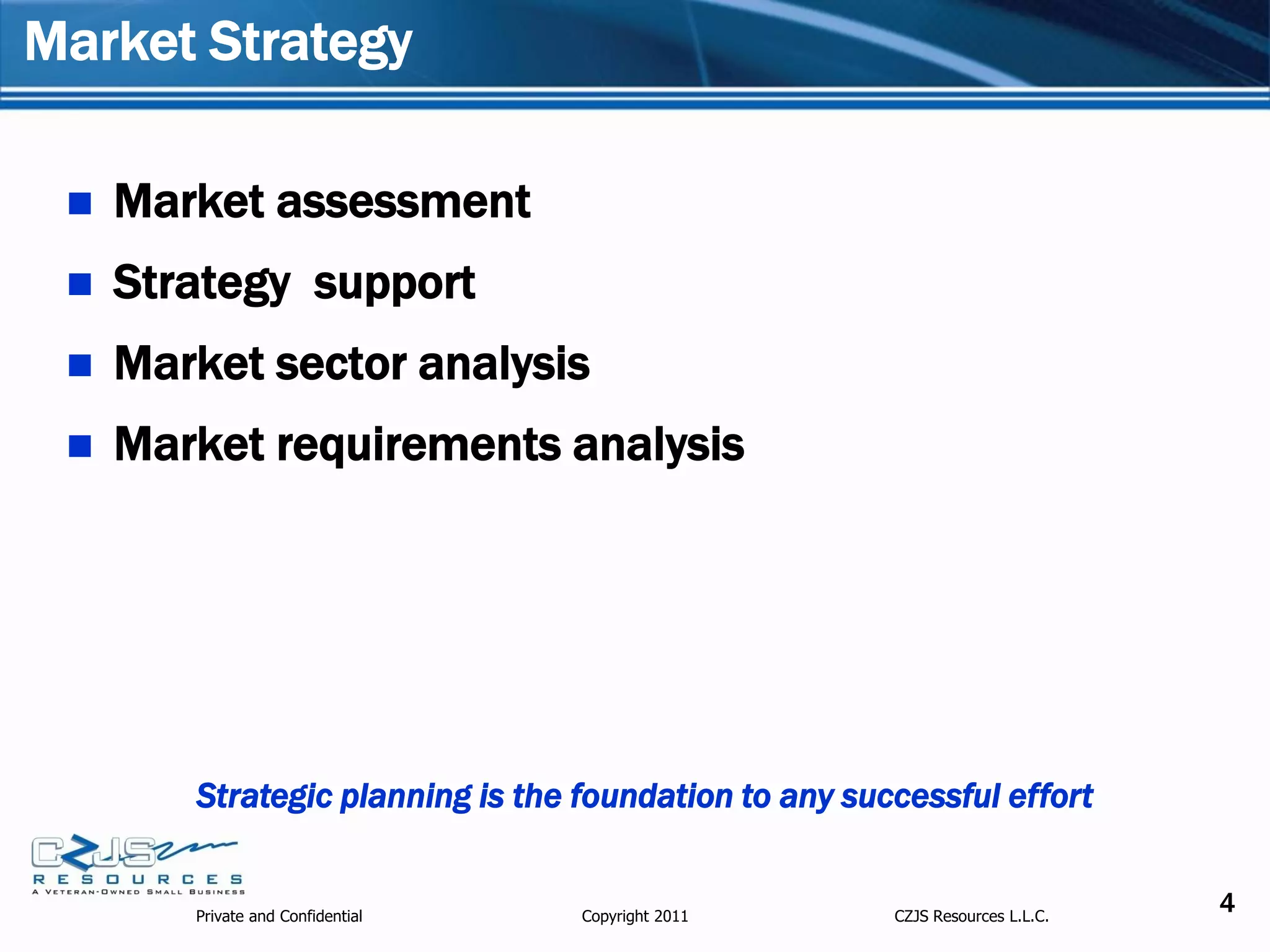 Market Strategy

    Market assessment
    Strategy support
    Market sector analysis
    Market requirements analysis




        Strategic planning is the foundation to any successful effort


        Private and Confidential   Copyright 2011      CZJS Resources L.L.C.
                                                                               4
 