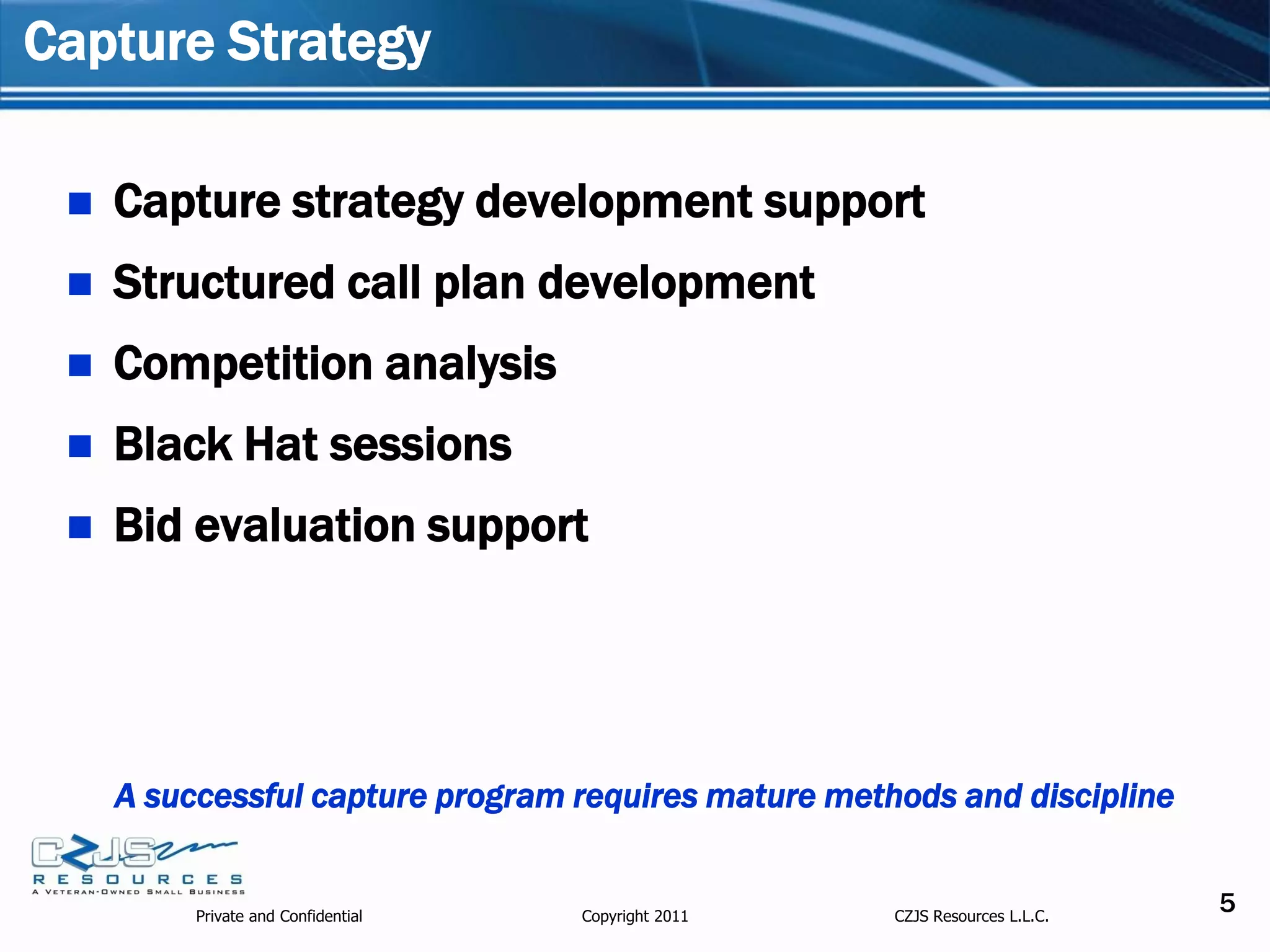 Capture Strategy

    Capture strategy development support
    Structured call plan development
    Competition analysis
    Black Hat sessions
    Bid evaluation support




     A successful capture program requires mature methods and discipline


          Private and Confidential   Copyright 2011   CZJS Resources L.L.C.
                                                                              5
 