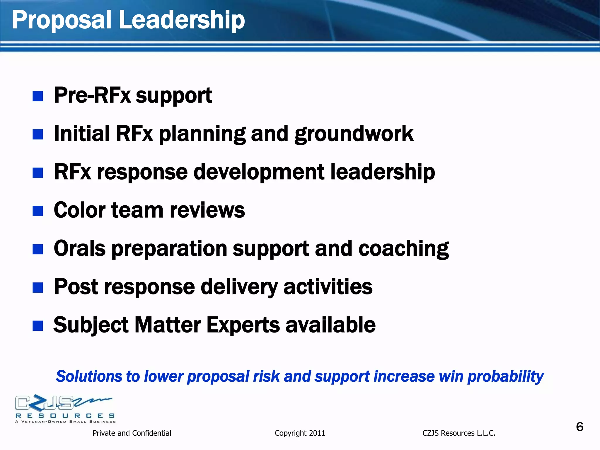 Proposal Leadership

    Pre-RFx support
    Initial RFx planning and groundwork
    RFx response development leadership
    Color team reviews
    Orals preparation support and coaching
    Post response delivery activities
    Subject Matter Experts available

     Solutions to lower proposal risk and support increase win probability


          Private and Confidential   Copyright 2011     CZJS Resources L.L.C.
                                                                                6
 
