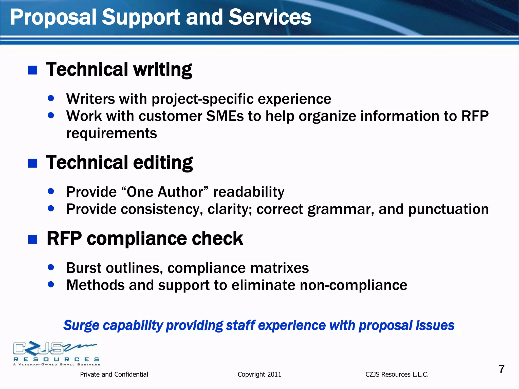 Proposal Support and Services

    Technical writing
      Writers with project-specific experience
      Work with customer SMEs to help organize information to RFP
       requirements
    Technical editing
      Provide “One Author” readability
      Provide consistency, clarity; correct grammar, and punctuation
    RFP compliance check
      Burst outlines, compliance matrixes
      Methods and support to eliminate non-compliance

       Surge capability providing staff experience with proposal issues


         Private and Confidential   Copyright 2011      CZJS Resources L.L.C.
                                                                                7
 