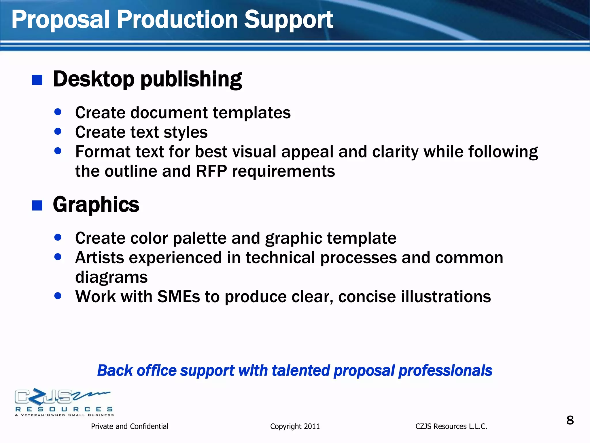 Proposal Production Support

    Desktop publishing
      Create document templates
      Create text styles
      Format text for best visual appeal and clarity while following
       the outline and RFP requirements
    Graphics
      Create color palette and graphic template
      Artists experienced in technical processes and common
       diagrams
      Work with SMEs to produce clear, concise illustrations



           Back office support with talented proposal professionals


          Private and Confidential   Copyright 2011     CZJS Resources L.L.C.
                                                                                8
 
