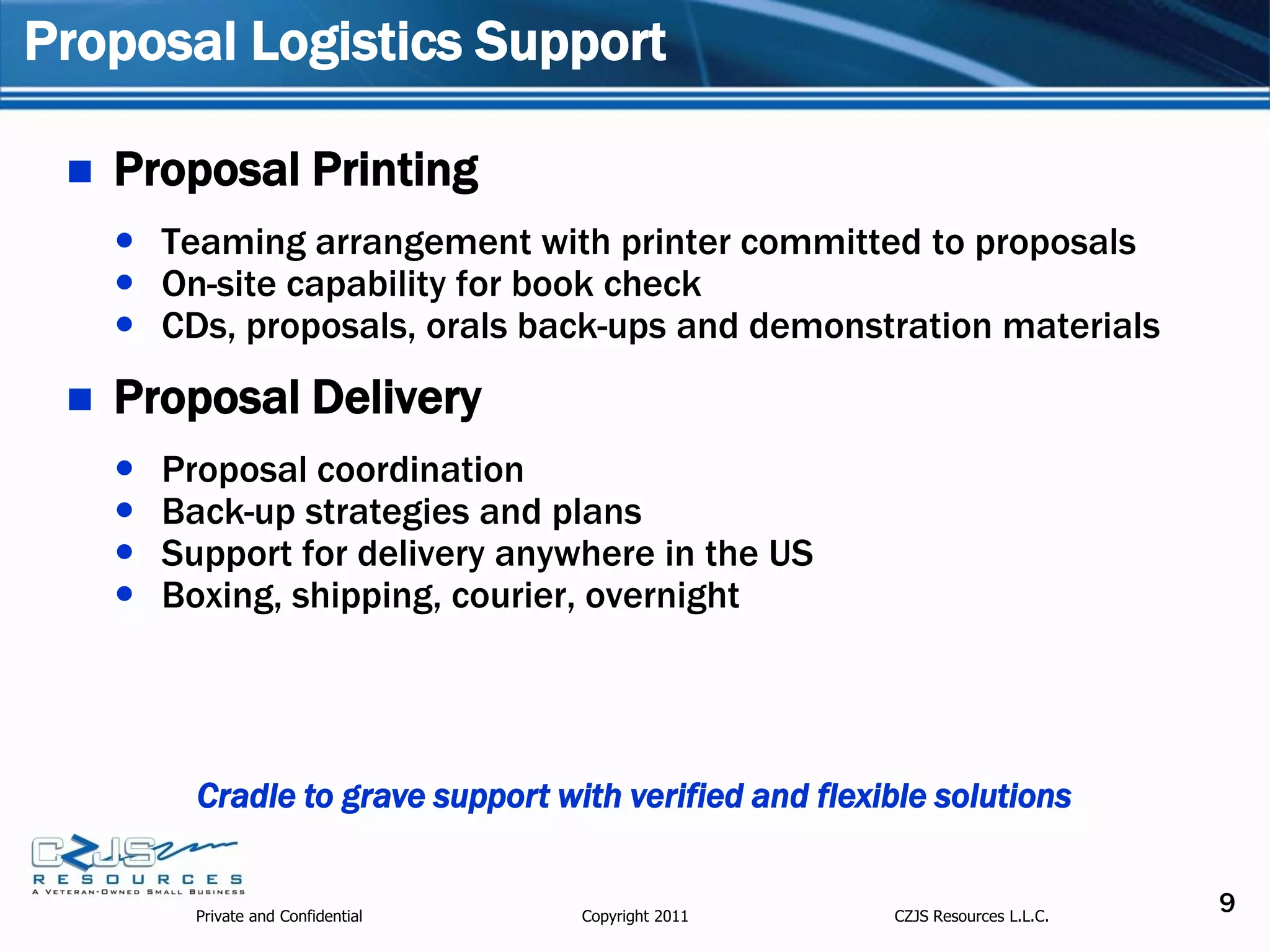 Proposal Logistics Support

    Proposal Printing
      Teaming arrangement with printer committed to proposals
      On-site capability for book check
      CDs, proposals, orals back-ups and demonstration materials
    Proposal Delivery
        Proposal coordination
        Back-up strategies and plans
        Support for delivery anywhere in the US
        Boxing, shipping, courier, overnight




           Cradle to grave support with verified and flexible solutions


           Private and Confidential   Copyright 2011      CZJS Resources L.L.C.
                                                                                  9
 