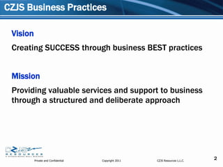 CZJS Business Practices

 Vision
 Creating SUCCESS through business BEST practices


 Mission
 Providing valuable services and support to business
 through a structured and deliberate approach




          Private and Confidential   Copyright 2011   CZJS Resources L.L.C.
                                                                              2
 
