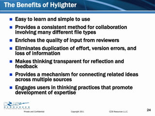 The Benefits of Hylighter

    Easy to learn and simple to use
    Provides a consistent method for collaboration
     involving many different file types
    Enriches the quality of input from reviewers
    Eliminates duplication of effort, version errors, and
     loss of information
    Makes thinking transparent for reflection and
     feedback
    Provides a mechanism for connecting related ideas
     across multiple sources
    Engages users in thinking practices that promote
     development of expertise


        Private and Confidential   Copyright 2011   CZJS Resources L.L.C.
                                                                            24
 