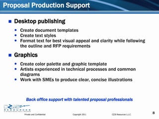 Proposal Production Support

    Desktop publishing
      Create document templates
      Create text styles
      Format text for best visual appeal and clarity while following
       the outline and RFP requirements
    Graphics
      Create color palette and graphic template
      Artists experienced in technical processes and common
       diagrams
      Work with SMEs to produce clear, concise illustrations



           Back office support with talented proposal professionals


          Private and Confidential   Copyright 2011     CZJS Resources L.L.C.
                                                                                8
 