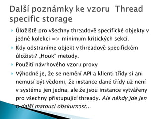Úložiště pro všechny threadově specifické objekty v je d né kolekci = > minimum kritick ých sekcí. Kdy odstraníme objekt v threadově specifickém úložisti? „Hook“ metody. Použití návrhového vzoru proxy Výhodné je, že se nemění API a klienti třídy si ani nemusí být vědomi, že instance dané třídy už není v systému jen jedna, ale že jsou instance vytvářeny pro všechny přistupující thready.  Ale někdy jde jen o další matoucí obskurnost... 
