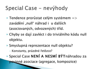 Tendence prorůstat celým systémem = >  zavádění „null“ náhrad i  u dalších (asociovaných, odvozených) tříd. Chyby se dají zavléct i do triviálního kódu null objektu. Smyslupná reprezentace null objektu? Konstanty, prázdné řetězce? Special Case  NENÍ   A NESMÍ BÝ T náhradou za povinné asociace (agregace, kompozice) 