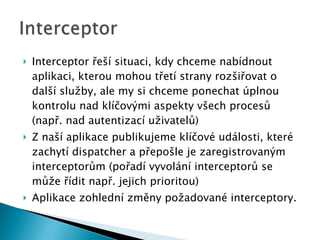 Interceptor řeší situaci, kdy chceme nabídnout aplikaci, kterou mohou třetí strany rozšiřovat o další služby, ale my si chceme ponechat úplnou kontrolu nad klíčovými aspekty všech procesů (např. nad autentizací uživatelů) Z naší aplikace publikujeme klíčové události, které zachytí dispatcher a přepošle je zaregistrovaným interceptorům (pořadí vyvolání interceptorů se může řídit např. jejich prioritou) Aplikace  zohlední změny požadované interceptory. 
