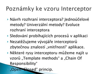 Návrh rozhraní interceptora? Jednoúčelové metody? Univerzální metody? Evoluce rozhraní interceptora Sledování probíhajících procesů v aplikaci Nezatěžujeme vývojáře interceptorů zbytečnou znalostí „vnitřností“ aplikace. Některé rysy interceptoru můžeme najít u vzorů „Template methods“ a „Chain Of Responsibility“ „ Open-Closed“ princip. 