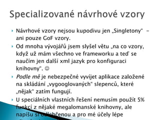 Návrhové vzory nejsou kupodivu jen „Singletony“  - ani pouze GoF vzory. Od mnoha vývojářů jsem slyšel větu „na co vzory, když už mám všechno ve frameworku a teď se naučím jen další xml jazyk pro konfiguraci knihovny“.   Podle mě  je nebezpečné vyvíjet aplikace založené na skládání „vygooglovaných“ slepenců, které „nějak“ zatím fungují. U speciálních vlastních řešení nemusím  pou ží t  5 %  funkcí z nějaké megalomanské knihovny, ale napíšu si odlehčenou a pro mé účely lépe přizpůsobenou knihovnu. 