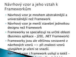 Návrhový vzor je mnohem abstraktnější a univerzálnější než Framework Návrhový vzor je menší stavební jednotkou designu než Framework Frameworky se specializují na určité oblasti (Business aplikace – J2EE, .NET Framework) Frameworky jsou ale většinou sestavené z návrhových vzorů  =>  při znalosti vzorů vývojářem je učení se snazší. Návrhový vzor i Framework usilují o totéž – o znovupoužití znalostí, případně kódu. 