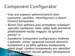 Vzor pro separaci administračních úloh (zastavení, spuštění, rekonfigurace) a vlastní činnosti komponent. Různé části aplikace jsou primadony vyžadující speciální zacházení, nebo raději šedé průměrné předvídatelné myšky reagující na správné povely?   Zavedením Component configuratoru můžeme z jednoho „místa“ spravovat seznam aktivních komponent a za běhu aplikace komponenty měnit (např. výměna komponenty pro odesílání SMS, aniž bychom museli aplikaci rekompilovat a restartovat) 