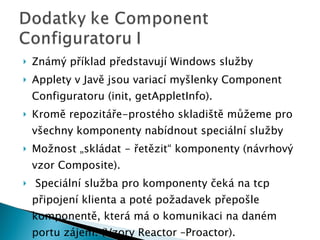 Známý příklad představují Windows služby Applety v Javě jsou variací myšlenky Component Configuratoru (init, getAppletInfo). Kromě repozitáře-prostého skladiště můžeme pro všechny komponenty nabídnout speciální služby Možnost „skládat - řetězit“ komponenty (návrhový vzor Composite).  Speci ální služba pro komponenty čeká na tcp připojení klienta a poté požadavek přepošle komponentě, která má o komunikaci na daném portu zájem. (Vzory Reactor –Proactor).  