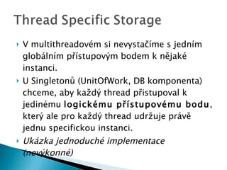 V multithreadovém si nevystačíme s jedním globálním přístupovým bodem k nějaké instanci. U Singletonů (UnitOfWork , DB komponenta ) chceme, aby každý thread přistupoval k jedinému  logickému přístupovému bodu , který ale pro každý thread udržuje právě jednu specifickou instanci. Ukázka jednoduché implementace (nevýkonné) 