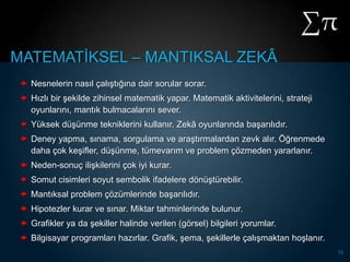 MATEMATĠKSEL – MANTIKSAL ZEKÂ
  Nesnelerin nasıl çalıĢtığına dair sorular sorar.
  Hızlı bir Ģekilde zihinsel matematik yapar. Matematik aktivitelerini, strateji
   oyunlarını, mantık bulmacalarını sever.
  Yüksek düĢünme tekniklerini kullanır. Zekâ oyunlarında baĢarılıdır.
  Deney yapma, sınama, sorgulama ve araĢtırmalardan zevk alır. Öğrenmede
   daha çok keĢifler, düĢünme, tümevarım ve problem çözmeden yararlanır.
  Neden-sonuç iliĢkilerini çok iyi kurar.
  Somut cisimleri soyut sembolik ifadelere dönüĢtürebilir.
  Mantıksal problem çözümlerinde baĢarılıdır.
  Hipotezler kurar ve sınar. Miktar tahminlerinde bulunur.
  Grafikler ya da Ģekiller halinde verilen (görsel) bilgileri yorumlar.
  Bilgisayar programları hazırlar. Grafik, Ģema, Ģekillerle çalıĢmaktan hoĢlanır.
                                                                                     12
 