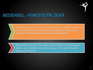 BEDENSEL - KĠNESTETĠK ZEKÂ

     Problem çözme ya da bir ürün ortaya koymayı bedenin tamamını
     ya da ilgili bölümlerini kullanarak gerçekleĢtirme, düĢünce ve
     duyguları bedeni kullanarak ifade etme yeteneğidir.




     Bedensel/duyudevinimsel zekâsı güçlü bireylerin koordinasyon,
     balans, güç, esneklik, dokunma duyusu ve hız gibi konularda
     oldukça yetkindirler.




                                                                      16
 