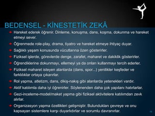 BEDENSEL - KĠNESTETĠK ZEKÂ
  Hareket ederek öğrenir. Dinleme, konuĢma, dans, koĢma, dokunma ve hareket
   etmeyi sever.
  Öğrenmede role-play, drama, tiyatro ve hareket etmeye ihtiyaç duyar.
  Sağlıklı yaĢam konusunda vücutlarına özen gösterirler.
  Fiziksel iĢlerde, görevlerde denge, zarafet, maharet ve dakiklik gösterirler.
  Öğrendiklerine dokunmayı, ellemeyi ya da onları kullanmayı tercih ederler.
  Fiziksel maharet isteyen alanlarda (dans, spor...) yenilikler keĢfeder ve
   farklılıklar ortaya çıkarırlar.
  Rol yapma, atletizm, dans, dikiĢ-nakıĢ gibi alanlarda yetenekleri vardır.
  Aktif katılımla daha iyi öğrenirler. Söylenenden daha çok yapılanı hatırlarlar.
  Gezi-inceleme-model/maket yapma gibi fiziksel aktivitelere katılımdan zevk
   alırlar.
  Organizasyon yapma özellikleri geliĢmiĢtir. Bulundukları çevreye ve onu
   kapsayan sistemlere karĢı duyarlıdırlar ve sorumlu davranırlar.                   18
 