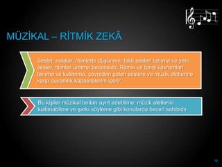 MÜZĠKAL – RĠTMĠK ZEKÂ

     Sesler, notalar, ritimlerle düĢünme, faklı sesleri tanıma ve yeni
     sesler, ritimler üretme becerisidir. Ritmik ve tonal kavramları
     tanıma ve kullanma, çevreden gelen seslere ve müzik aletlerine
     karĢı duyarlılık kapasitelerini içerir.


     Bu kiĢiler müzikal tınıları ayırt edebilme, müzik aletlerini
     kullanabilme ve Ģarkı söyleme gibi konularda beceri sahibidir




                                                                         19
 