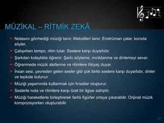 MÜZĠKAL – RĠTMĠK ZEKÂ
  Notasını görmediği müziği tanır. Melodileri tanır. Enstrüman çalar, koroda
   söyler.
  ÇalıĢırken tempo, ritim tutar. Seslere karĢı duyarlıdır.
  ġarkıları kolaylıkla öğrenir. ġarkı söyleme, mırıldanma ve dinlemeyi sever.
  Öğrenmede müzik aletlerine ve ritimlere ihtiyaç duyar.
  Ġnsan sesi, çevreden gelen sesler gibi çok farklı seslere karĢı duyarlıdır, dinler
   ve tepkide bulunur.
  Müziği yaĢamında kullanmak için fırsatlar oluĢturur.
  Seslerle nota ve ritimlere karĢı özel bir ilgiye sahiptir.
  Müziği hareketlerle birleĢtirerek farklı figürler ortaya çıkarabilir. Orijinal müzik
   kompozisyonları oluĢturabilir.


                                                                                          21
 