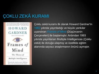 ÇOKLU ZEKÂ KURAMI
           Çoklu zekâ kuramı ilk olarak Howard Gardner'in
           1983 yılında yayınladığı ve büyük yankılar
           uyandıran Frames of Mind (DüĢüncenin
           Çerçeveleri) ile baĢlamıĢtır. Ardından 1993
           yılında yayınlanan Multiple Intelligences (Çoklu
           zekâ) ile doruğa ulaĢmıĢ ve özellikle eğitim
           alanında sayısız araĢtırmanın önünü açmıĢtır.




                                                              5
 