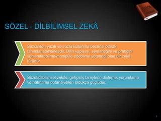 SÖZEL - DĠLBĠLĠMSEL ZEKÂ

     Sözcükleri yazılı ve sözlü kullanma becerisi olarak
     tanımlanabilmektedir. Dilin yapısını, semantiğini ve pratiğini
     yönlendirebilme/manipüle edebilme yeteneği olan bir zekâ
     türüdür.



     Sözel/dilbilimsel zekâsı geliĢmiĢ bireylerin dinleme, yorumlama
     ve hatırlama potansiyelleri oldukça güçlüdür.




                                                                       7
 