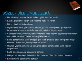 SÖZEL - DĠLBĠLĠMSEL ZEKÂ
  Her hikâyeyi, masalı, fıkrayı anlatır. Ġyi bir hafızası vardır.
  Kelime oyunlarını sever. Ġyi bir kelime hazinesi vardır.
  Sözel olarak iyi iletiĢim kurar.
  Öğrenmede daha çok kitaplar, teypler, yazma materyalleri, görüĢme ve
   tartıĢmalar, konuĢma ve dinleme materyallerine ihtiyaç duyar.
  Cümleleri dinler, yorumlar, farklı bir tarzda ifade eder ve söylediklerini hatırlar.
   Okuduklarını anlar, özetler ve kolaylıkla hatırlar.
  Farklı zamanlarda, farklı amaçlar için, farklı gruplara etkili bir biçimde hitap
   edebilir. Dinleyicileri, konuĢmaları ile etkiler.
  Okuma, yazma, dinleme ve konuĢma gibi dil sanatlarında farklı yapılar
   oluĢturabilir.
  Farklı dilleri öğrenme becerisine sahiptir.
  Hikâye, Ģiir yazma gibi etkinliklerden zevk alır. Yeni dil formları oluĢturur.
  Etkili dinleme becerilerine sahiptir.                                                  9
 
